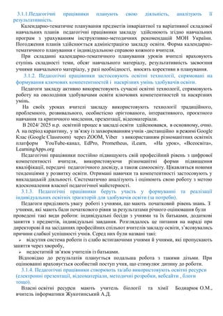 3.1.1.Педагогічні працівники планують свою діяльність, аналізують її
результативність.
Календарно-тематичне планування предметів інваріантної та варіативної складової
навчальних планів педагогічні працівники закладу здійснюють згідно навчальних
програм з урахуванням інструктивно-методичних рекомендацій МОН України.
Погодження планів здійснюється адміністрацією закладу освіти. Форма календарно-
тематичного планування є індивідуальною справою кожного вчителя.
При складанні календарно-тематичного планування уроків вчителі враховують
ступінь складності теми, обсяг навчального матеріалу, результативність засвоєння
учнями навчального матеріалу, у разі необхідності, вносять корективи в планування.
3.1.2. Педагогічні працівники застосовують освітні технології, спрямовані на
формування ключових компетентностей і наскрізних умінь здобувачів освіти.
Педагоги закладу активно використовують сучасні освітні технології, спрямовують
роботу на оволодіння здобувачами освіти ключових компетентностей та наскрізних
умінь.
На своїх уроках вчителі закладу використовують технології традиційного,
проблемного, розвивального, особистісно орієтованого, інтерактивного, проєктного
навчання та критичного мислення, презентації, відеоматеріали.
В 2024/ 2025 н.р. освітній процес в закладі освіти здійснювався, в основному, очно.
А на період карантину, у зв’язку із захворюванням учнів -дистанційно в режимі Google
Клас (Google Classroom) через ZOOM, Viber з використанням різноманітних освітніх
платформ YouTube-канал, EdPro, Prometheus, iLearn, «На урок», «Всеосвіта»,
LearningApps.org
Педагогічні працівники постійно підвищують свій професійний рівень з цифрової
компетентності вчителя, використовуючи різноманітні форми підвищення
кваліфікації, передачі педагогічного досвіду, а також самоосвіту. Цікавляться новими
тенденціями у розвитку освіти. Отримані навички та компетентності застосовують у
викладацькій діяльності. Систематично аналізують і оцінюють свою роботу з метою
вдосконалення власної педагогічної майстерності.
3.1.3. Педагогічні працівники беруть участь у формуванні та реалізації
індивідуальних освітніх траєкторій для здобувачів освіти (за потреби).
Педагоги приділяють увагу роботі з учнями, що мають початковий рівень знань. З
учнями, які мають бали початкового рівня за результатами річного оцінювання були
проведені такі види роботи: індивідуальні бесіди з учнями та їх батьками, додаткові
заняття з предметів, індивідуальні завдання. Розглядалось це питання на нараді при
директорові й на засіданнях професійних спільнот вчителів закладу освіти, з’ясовувались
причини слабкої успішності учнів. Серед них були названі такі:
 відсутня система роботи із слабо встигаючими учнями й учнями, які пропускають
заняття через хворобу,
 недостатній зв’язок учителів із батьками.
Відповідно до результатів планується подальша робота з такими дітьми. При
оцінюванні враховується особистий поступ учня, що стимулює дитину до роботи.
3.1.4. Педагогічні працівники створюють та/або використовують освітні ресурси
(електронні презентації, відеоматеріали, методичні розробки, вебсайти , блоги
тощо).
Власні освітні ресурси мають учитель біології та хімії Боднарюк О.М.,
вчитель інформатики Жукотинський А.Д.
 