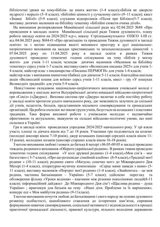 бібліотечні уроки на тему«Біблія- це книга життя» (1-4 класи);«Біблія як джерело
мудрості і моралі» (5–8 класи); «Біблійні цінності у сучасному світі» (9–11 класи); квест
«Знавці Біблії» (5-9 класи); слухання відеороликів «Пісня про Біблію»(5-7 класи);
виставку дитячих малюнків на біблійну тематику «Біблійні сюжети очима дітей».
На виконання розпорядження Мамаївської сільської ради від 02.04.2025 №88 «Про
проведення в закладах освіти Мамаївської сільської ради Тижня духовності», плану
роботи закладу освіти на 2024/2025 н.р.», наказу Стрілецькокутського ОЗЗСО І-ІІІ ст.
від 04.04.2025 року №84-О «Про організацію та проведення Тижня духовності в закладі
освіти» та з метою підвищення якості виховного простору в дусі національно-
патріотичного виховання на засадах християнських та загальнолюдських цінностей з
07.04.2025 року по 11.04.2025 року в закладі освіти в рамках Тижня
духовності проведено: тематичні години спілкування на тему «Біблія у моєму
житті» для учнів 1-11 класів; челендж дитячих малюнків «Малюнок на Біблійну
тематику» серед учнів 1-7 класів; виставку-свято «Великодня писанка 2025» для учнів 1-
4 класів; майстер-клас з писанкарства «Писанка ПЕРМОГИ» для учнів 1-4 класів;
майстер-клас з випікання паннетоне (бабки) для дівчаток 5-11 класів; благодійна шкільна
акція «Великодній кошик для воїнів» серед учнів 1-11 класів, квест - гру «У пошуках
Великодніх традицій» для учнів 5-9 класів.
Невід’ємною складовою національно-патріотичного виховання учнівської молоді є
впровадження у шкільне життя Всеукраїнської дитячо-юнацької військово-патріотичної
гри «Сокіл» («Джура») . Виховна система гри «Джура» включає в себе постійну роботу
у закладі освіти протягом усього навчального року, дає можливість залучити до спільної
дії учнів, педагогів, батьків, представників місцевого самоврядування та громадських
організацій. Ця робота охоплює всі вікові групи учнів, базується на козацьких і пластових
традиціях. Така форма виховної роботи з учнівською молоддю є надзвичайно
ефективною та актуальною, зважуючи на складні військово-політичні умови, що нині
склалися в Україні.
Гра в закладі освіти проводилася упродовж 2024/2025 навчального року. У грі взяли
участь хлопці та дівчата віком від 7 до 18 років. Учасники гри поділяються на козачат
(молодші школярі віком 7-10 років), джур козацьких (школярі середніх класів віком 11-
15 років), молодших козаків (школярі старших класів віком 16-18 років).
З метою виховання любові і поваги до батька й матері з 06.05-09.05 в закладі проведено
тиждень родинного виховання «Обереги української родини». В рамках тижня проведено
тематичні години спілкування «У колі дружної родини» (1-4 класи),«Моя сім’я – моє
багатство» ( 5-7 класи), «Про що розповідає сімейний альбом» (8-9 класи),«Традиції моєї
родини » (10-11 класи); родинне свято «Матусю, сонечко моє» до Міжнародного Дня
Матері (1-4 класи), літературно-музичну композицію «Серце мами завжди з нами» (5-
11 класи), виставку малюнків «Портрет моєї родини» (1-4 класи), «Знайомтесь – це моя
родина, частинка Батьківщини – України» (5-7 класи); здійснено перегляд та
обговорення фільму «Уроки водіння» - взаємини між різними поколіннями людей(8-11
класи); інформаційний дайджест До Міжнародного Дня сім’і «Щаслива родина – душа
України» ; практикум для батьків на тему «Наші діти. Проблеми та їх вирішення»;
конкурс есе « Моя майбутня родина» (9-11класи).
З метою виховання почуття любові до Батьківщини і свого народу як основи духовного
розвитку особистості, шанобливого ставлення до історичних пам’яток, сприяння
формуванню навичок самоврядування, соціальної активності і відповідальності в процесі
практичної громадської діяльності, правової культури, вільного володіння державною
 