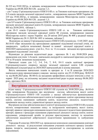 № 235 від 19.02.2021р., зі змінами, затвердженими наказом Міністерства освіти і науки
України від 09.08.2024 №1120, додатки 1,3;
- для 7 класу Стрілецькокутського ОЗЗСО І-ІІІ ст. за Типовою освітньою програмою для
5-9 класів закладів загальної середньої освіти , затвердженою наказом МОН України №
235 від 19.02.2021р., зі змінами, затвердженими наказом Міністерства освіти і науки
України від 09.08.2024 №1120, додатки 1,3;
- для 8-9 класів Стрілецькокутського ОЗЗСО І-ІІІ ст. за Типовою освітньою програмою
закладів загальної середньої освіти ІІ ступеня, затвердженою наказом МОН України №
405 від 20.04.2018, таблиця 1;
- для 10-11 класів Стрілецькокутського ОЗЗСО І-ІІІ ст. за Типовою освітньою
програмою закладів загальної середньої освіти ІІІ ступеня, затвердженою наказом
Міністерства освіти і науки України від 20 квітня 2018 року № 408 у редакції наказу
МОН України від 28.11.2019 № 1493 зі змінами, таблиця 2.
Відповідно до наказу Стрілецькокутського ОЗЗСО І-ІІІ ступенів від 13.05.2025 року
№116-О «Про звільнення від проходження державної підсумкової атестації учнів, які
завершують здобуття початкової, базової та повної загальної середньої освіти у
2024/2025 навчальному році» учні 4-х , 9-го та 11-го класів звільнені від проходження
державної підсумкової атестації .
Відповідно до рішення педагогічної ради , протокол № 1 від 30.08.2024 року,
проведення для учнів 1-4 класів навчальних екскурсій та навчальної практики для учнів
5-8 та 10 класів визначено недоцільним.
Навчальні плани для 1-2, 3-4, 5-6, 7, 8-9, 10-11 класів освітньої програми
Стрілецькокутського опорного закладу загальної середньої освіти І-ІІІ ступенів
Мамаївської сільської ради на 2024/2025 навчальний рік в цілому виконані.
Якість виконання навчальних планів та програм за І та ІІ семестри 2024/2025
навчального року проаналізовано у наказах закладу освіти від 25.12.2024 року №363-О
та від 06.06.2025 року №148-О, на засіданнях професійних спільнот вчителів у січні та
червні 2025 року, на спільному засіданні педагогічної ради та ради закладу 06.06.2025
року, протокол №16.
Згідно наказу Стрілецькокутського ОЗЗСО І-ІІІ ступенів від 30.08.2024 року №195-О
«Про затвердження Положення про внутрішню систему забезпечення якості освіти
Стрілецькокутського ОЗЗСО І-ІІІ ступенів» у закладі забезпечується функціонування
внутрішньої системи забезпечення якості освіти за 4 напрямами: освітнє середовище закладу
освіти, система оцінювання здобувачів освіти, педагогічна діяльність педагогічних
працівників закладу освіти, управлінські процеси закладу освіти.
Внутрішня система забезпечення якості освіти Стрілецькокутського ОЗЗСО І-ІІІ ступенів
містить конкретизовані показники опису та інструментів моніторингу якості освіти;
критерії, правила і процедури оцінювання педагогічної діяльності педагогічних працівників;
критерії, правила і процедури оцінювання управлінської діяльності закладу освіти; освітнє
середовище, універсальний дизайн та розумне пристосування; систему та механізми
забезпечення академічної доброчесності педагогічними працівниками та здобувачами
освіти.
Упродовж ІІ семестру 2024/2025 н.р. проводилося комплексне самооцінювання освітньої
діяльності закладу за результатами опитування учасників освітнього процесу (онлайн-
форми, інтерв’ю, анкетування), вивчення документації та спостереження за освітнім
середовищем.
Внутрішня система забезпечення якості освіти
 