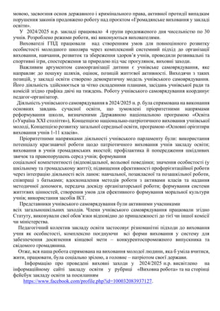 мовою, засвоєння основ державного і кримінального права, активної протидії випадкам
порушення законів продовжено роботу над проєктом «Громадянське виховання у закладі
освіти».
У 2024/2025 н.р. закладі працювало 4 групи продовженого дня чисельністю по 30
учнів. Розроблено режими роботи, які виконуються вихователями.
Вихователі ГПД працювали над створенням умов для повноцінного розвитку
особистості молодшого школяра через комплексний системний підхід до організації
виховання, навчання, розвиток та збереження здоров’я учнів, проводили розвивальні та
спортивні ігри, спостереження за природою під час прогулянок, виховні заходи.
Важливим аргументом самоорганізації дитини є учнівське самоврядування, яке
направляє до пошуку шляхів, оцінок, позицій життєвої активності. Виходячи з таких
позицій, у закладі освіти створено демократичну модель учнівського самоврядування.
Його діяльність здійснюється за чітко складеними планами, засідань учнівської ради та
комісій згідно графіка двічі на тиждень. Роботу учнівського самоврядування координує
педагог-організатор.
Діяльність учнівського самоврядування в 2024/2025 н. р. була спрямована на виконання
основних завдань сучасної освіти, що зумовлені пріоритетними напрямами
реформування школи, визначеними Державною національною програмою «Освіта
(«Україна ХХІ століття»), Концепцією національно-патріотичного виховання учнівської
молоді, Концепцією розвитку загальної середньої освіти, програмою «Основні орієнтири
виховання учнів 1-11 класів».
Пріоритетними напрямками діяльності учнівського парламенту були: використання
потенціалу краєзнавчої роботи щодо патріотичного виховання учнів закладу освіти;
виховання в учнів громадянських якостей; профілактика й попередження шкідливих
звичок та правопорушень серед учнів; формування
соціальної компетентності (відповідальної, вольової поведінки; значення особистості (у
шкільному та громадському житті); підвищення ефективності профорієнтаційної роботи
через інтеграцію діяльності всіх ланок: навчальної, позакласної та позашкільної роботи,
співпраці з батьками; вдосконалення методів роботи з активами класів та надання
методичної допомоги, передача досвіду організаторської роботи; формування системи
життєвих цінностей, створення умов для ефективного формування моральної культури
учнів; використання засобів ІКТ.
Представники учнівського самоврядування були активними учасниками
всіх загальношкільних заходів. Члени учнівського самоврядування працювали згідно
Статуту, виконували свої обов’язки відповідно до приналежності до тієї чи іншої комісії
чи міністерства.
Педагогічний колектив закладу освіти застосовує різноманітні підходи до виховання
учня як особистості, комплексно поєднуючи всі форми виховання у систему для
забезпечення досягнення кінцевої мети – конкурентоспроможного випускника та
свідомого громадянина.
Отже, вся наша робота спрямована на виховання молодої людини, яка б уміла вчитися,
жити, працювати, була соціально зрілою, а головне – патріотом своєї держави.
Інформацію про проведені виховні заходи у 2024/2025 н.р. висвітлено на
інформаційному сайті закладу освіти у рубриці «Виховна робота» та на сторінці
фейсбук закладу освіти за посиланням
https://www.facebook.com/profile.php?id=100032083937127.
 