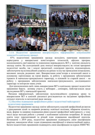 3.1.6. Педагогічні працівники використовують інформаційно- комунікаційні
технології в освітньому процесі.
87% педагогічних працівників закладу володіють навичками впевненого
користувача у використанні комп’ютерних технологій, офісних програм,
вдосконалюють свої навички та повноцінно впроваджують ІКТ у освітню діяльність
закладу освіти. На сьогоднішній день вчителі використовують як готові програмні
педагогічні засоби, так і власні презентації, електронні проєкти, відеоматеріали,
забезпечуючи мультимедійний супровід на уроках та під час проведення позакласних,
виховних заходів, родинних свят. Використання комп’ютера в початковій школі в
основному зорієнтоване на ігрові форми, та роботу з програмним забезпеченням
ігрового й навчально-тренувального характеру, в основній та старшій школі – на
роботу з програмним забезпеченням навчально-тренувального, дослідницького
характеру та контролю знань учнів.
Для вдосконалення своїх знань використання ІКТ в освітньому процесі педагогічні
працівники беруть активну участь у вебінарах , семінарах, майстер-класах щодо
застосування ІКТ у навчальній практиці.
Питання інформатизації, забезпечення мультимедійного супроводу уроку та
використання ІКТ в освітній діяльності розглядаються на засіданнях професійних
спільнот вчителів та методичної ради закладу.
3.2.Постійне підвищення професійного рівня і педагогічної майстерності
педагогічних працівників.
Педагогічні працівники закладу освіти забезпечують власний професійний розвиток
з урахуванням цілей та напрямів розвитку освітньої політики, обираючи кількість,
види, форми та напрями підвищення рівня власної професійної майстерності, у тому
числі щодо методик роботи з учнями з особливими освітніми потребами. В закладі
освіти існує перспективний та річний план підвищення кваліфікації вчителів.
Починаючи з 2019 року, педагогічні працівники підвищують свою кваліфікацію
щорічно, виконуючи обсяг годин підвищення кваліфікації в міжатестаційний період.
Багато педагогічних працівників підвищують свою кваліфікацію на курсах ІППО ЧО.
 