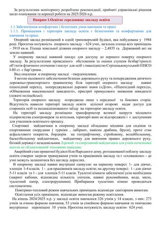 За результатами моніторингу розроблено рекомендації, прийняті управлінські рішення
щодо планування та корекції роботи на 2025/2026 н.р.
1.1.Забезпечення комфортних і безпечних умов навчання та праці.
1.1.1. Приміщення і територія закладу освіти є безпечними та комфортними для
навчання та праці.
Опорний заклад розміщений в одній триповерховій будівлі, яка побудована у 1984
році. Проєктна потужність опорного закладу – 624 учні, загальна площа всіх приміщень
– 3919 кв.м. Площа земельної ділянки опорного закладу – 2,4835 га. Державний акт на
землю наявний.
У опорному закладі наявний пандус для доступу до першого поверху опорного
закладу. За результатами проведеного обстеження та оцінки ступеня безбар’єрності
об’єктів фізичного оточення і послуг для осіб з інвалідністю Стрілецькокутський ОЗЗСО
І-ІІІ ст. є бар’єрним .
Вид опалення в опорному закладі –твердопаливне.
З метою належного забезпечення безпеки дорожнього руху та попередження дитячого
дорожньо-транспортного травматизму біля території опорного закладу наявні
пішохідний перехід, попереджувальні дорожні знаки («Діти», «Пішохідний перехід»,
«Обмеження максимальної швидкості», пристрої примусового зниження швидкості
(лежачі поліцейські).
Територія опорного закладу огороджена лише з передньої та бокових сторін.
Відсутність навколо території закладу освіти цілісної огорожі надає доступ для
сторонніх осіб та несанкціонованого заїзду на територію закладу освіти.
На території закладу розміщено трансформатор великої напруги місцевого
підприємства електромереж та котельня, території яких не відгороджені і є доступними
для учасників освітнього процесу.
Спортивні майданчики в опорному закладі обладнано місцями для сидіння та
спортивними спорудами ( турніки , лабіринт, навісна драбина, бруси), проте стан
асфальтового покриття, бордюрів на географічному, стройовому, волейбольному,
баскетбольному майданчиках, майданчику для вивчення правил дорожнього руху,
біговій доріжці є незадовільним. Ігровий та спортивний майданчики для учнів початкової
школи не облаштований тіньовими навісами.
Аварійний стан приватної будівлі біля Народного дому, розташованої поблизу закладу
освіти створює загрози травмування учнів та працівників закладу та є «схованкою» - де
учні можуть залишитися без нагляду дорослих.
В опорному закладі наявні внутрішні санвузли: на першому поверсі: 1- для дівчат,
хлопців 1-4 класів; 1 - для працівників закладу освіти; на другому поверсі: 1 - для дівчат
5-11 класів та 1 - для хлопців 5-11 класів. Туалетні кімнати забезпечені усім необхідним
(закриті кабінки, відповідна кількість унітазів, наявні рукомийники, вода, мило,
туалетний папір, електрорушники). Прибирання туалетних кімнат проводиться
систематично.
Повітряно-тепловий режим навчальних приміщень відповідає санітарним вимогам.
Освітлення усіх приміщень відповідає вимогам режиму освітлення.
На кінець 2024/2025 н.р. у закладі освіти навчалося 326 учнів у 14 класах, з них: 273
учнів за очною формою навчання, 53 учнів за сімейною формою навчання та тимчасово
внутрішньо переміщені 10 учнів. Проєктна потужність закладу освіти- 624 учні.
Напрям 1.Освітнє середовище закладу освіти
 