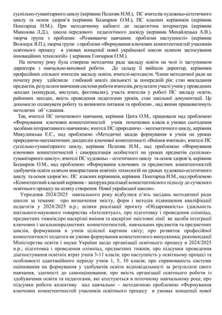 суспільно-гуманітарного циклу (керівник Пелепяк Н.М.), ПС вчителів художньо-естетичного
циклу та основ здоров’я (керівник Боднарюк О.М.), ПС класних керівників (керівник
Поштаріца Н.М.). При методичному кабінеті діє педагогічна інтернатура (керівник
Манолова Л.Д.), школа передового педагогічного досвіду (керівник Михайлецька А.В.),
творча групи з проблеми: «Розвиваюче навчання: проблеми наступності» (керівник
Волощук Я.П.), творча групи з проблеми «Формування ключових компетентностей учасників
освітнього процесу в умовах концепції нової української школи шляхом застосування
інноваційних технологій» ( керівник Гончарюк О.М.).
На початку року була створена методична рада закладу освіти на чолі із заступником
директора з навчально-виховної роботи. До складу її ввійшли директор, керівники
професійних спільнот вчителів закладу освіти, вчителі-методисти. Члени методичної ради на
початку року здійснили глибокий аналіз діяльності за попередній рік: стан викладання
предметів,результати вивчення системироботи вчителів, результати участі учнів упроведених
заходах (конкурсах, виступах, фестивалях), участь вчителів у роботі ПС закладу освіти,
районних заходах, якість проведення педагогами уроків, стан шкільної документації. Це
допомогло спланувати роботу та визначити питання та проблеми , над якими працюватимуть
методичні об ' єднання.
Так, вчителі ПС початкового навчання, керівник Цюга О.М., працювали над проблемою
«Формування ключових компетентностей учнів початкових класів в умовах сьогодення
засобами інтерактивного навчання»; вчителі ПС природничо – математичного циклу, керівник
Микулинська Е.Є., над проблемою «Методичні засади формування в учнів на уроках
природничо-математичних дисциплін ключової комптентності «Вміння вчитися»; вчителі ПС
суспільно-гуманітарного циклу, керівник Пелепяк Н.М., над проблемою «Формування
ключових компетентностей і самореалізація особистості на уроках предметів суспільно-
гуманітарного циклу»; вчителі ПС художньо – естетичного циклу та основ здоров’я, керівник
Боднарюк О.М., над проблемою «Формування ключових та предметних компетентностей
здобувачів освіти шляхом використання новітніх технологій на уроках художньо-естетичного
циклу та основ здоров’я»; ПС класних керівників, керівник Поштаріца Н.М., над проблемою
«Компетентний класний керівник - запорука реалізації компетентнісного підходу до сучасного
освітнього процесу на шляху створення Нової української школи».
Упродовж 2024/2025 навчального року відбулися п’ять засідань методичної ради
школи за темами: про визначення змісту, форм і методів підвищення кваліфікації
педагогів у 2024/2025 н.р.; шляхи реалізації проєкту «Обдарованість» (діяльність
шкільного-наукового товариства «Інтелектуал», про підготовку і проведення олімпіад,
предметних тижнів;про наскрізні вміння та наскрізні змістовні лінії як засоби інтеграції
ключових і загальнопредметних компетентностей, навчальних предметів та предметних
циклів, формування в учнів цілісної картини світу; про розвиток професійної
компетентності педагога як умови формування компетентного випускника; рекомендації
Міністерства освіти і науки України щодо організації освітнього процесу в 2024/2025
н.р.; підготовка і проведення олімпіад, предметних тижнів; про підсумки проведення
діагностування освітніх втрат учнів 3-11 класів; про наступність у освітньому процесі та
особливості адаптаційного періоду учнів 1, 5, 10 класів; про спрямованість системи
оцінювання на формування у здобувачів освіти відповідальності за результати свого
навчання, здатності до самооцінювання; про якість організації освітнього роботи із
здобувачами освіти та педагогами, які атестуються в поточному навчальному році; про
підсумки роботи колективу над навчально – методичною проблемою «Формування
ключових компетентностей учасників освітнього процесу в умовах концепції нової
 