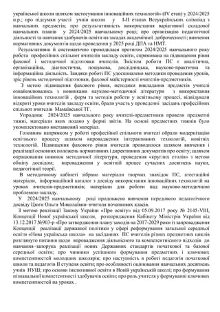 української школи шляхом застосування інноваційних технологій» (ІV етап) у 2024/2025
н.р.; про підсумки участі учнів школи у І-ІІ етапах Всеукраїнських олімпіад з
навчальних предметів; про результативність використання варіативної складової
навчальних планів у 2024/2025 навчальному році; про організацію педагогічної
діяльності та навчання здобувачів освіти на засадах академічної доброчесності; вивчення
нормативних документів щодо проведення у 2025 році ДПА та НМТ.
Результативно й систематично проводилася протягом 2024/2025 навчального року
робота професійних спільнот вчителів закладу освіти, спрямована на підвищення рівня
фахової і методичної підготовки вчителів. Змістом роботи ПС є аналітична,
організаційна, діагностична, пошукова, дослідницька, науково-практична та
інформаційна діяльність. Завдяки роботі ПС удосконалено методики проведення уроків,
зріс рівень методичної підготовки, фахової майстерності вчителів-предметників.
З метою підвищення фахового рівня, методики викладання предметів учителі
ознайомлювались з новинками науково-методичної літератури з використання
інноваційних технологій , форм та методів роботи у освітньому процесі, відвідували
відкриті уроки вчителів закладу освіти, брали участь у проведенні засідань професійних
спільнот вчителів Мамаївської ТГ.
Упродовж 2024/2025 навчального року вчителі-предметники провели предметні
тижні, матеріали яких подано у формі звітів. На основі предметних тижнів було
укомплектовано виставковий матеріал.
Головним напрямком у роботі професійної спільноти вчителі обрали модернізацію
освітнього процесу шляхом впровадження інтерактивних технологій, новітніх
технологій. Підвищення фахового рівня вчителів проводилося шляхом вивчення і
реалізації основних положень нормативних і директивних документів про освіту; шляхом
опрацювання новинок методичної літератури, проведення «круглих столів» з метою
обміну досвідом; впровадження у освітній процес сучасних досягнень науки,
педагогічної теорії.
В методичному кабінеті зібрано матеріали творчих знахідок ПС, атестаційні
матеріали, інформаційний каталог з досвіду використання інноваційних технологій на
уроках вчителів-предметників; матеріали для роботи над науково-методичною
проблемою закладу.
У 2024/2025 навчальному році продовжено вивчення передового педагогічного
досвіду Цюги Ольги Миколаївни–вчителя початкових класів.
З метою реалізації Закону України «Про освіту» від 05.09.2017 року № 2145-VІІІ,
Концепції Нової української школи, розпорядження Кабінету Міністрів України від
13.12.2017 №903-р «Про затвердження плану заходів на 2017-2029 роки із запровадження
Концепції реалізації державної політики у сфері реформування загальної середньої
освіти «Нова українська школа» на засіданнях ПС вчителів різних предметних циклів
розглянуто питання щодо впровадження діяльнісного та компетентнісного підходів до
навчання–запорука реалізації нових Державних стандартів початкової та базової
середньої освіти; про чинники успішного формування предметних і ключових
компетентностей молодших школярів; про наступність в роботі педагогів початкової
школи та педагогів II ступеня освіти; про особливості оцінювання навчальних досягнень
учнів НУШ; про основи інклюзивної освіти в Новій українській школі; про формування
пізнавальної компетентності здобувачів освіти; про роль учителя у формуванні ключових
компетентностей на уроках .
 