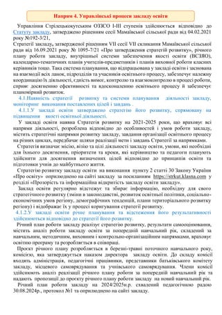 Управління Стрілецькокутським ОЗЗСО І-ІІІ ступенів здійснюється відповідно до
Статуту закладу, затверджено рішенням сесії Мамаївської сільської ради від 04.02.2021
року №192-3/21,
Стратегії закладу, затвердженої рішенням VІІ сесії VІІ скликання Мамаївської сільської
ради від 16.09.2021 року № 1095-7/21 «Про затвердження стратегій розвитку», річного
плану роботи закладу, внутрішньої системи забезпечення якості освіти (ВСЗЯО),
календарно-тематичних планів учителів-предметників і планів виховної роботи класних
керівників тощо. Така система планування, що відпрацьована у закладі освіти і заснована
на взаємодії всіх ланок, підрозділів та учасників освітнього процесу, забезпечує належну
координацію їх діяльності, єдність вимог, контролю та взаємоконтролю в процесі роботи,
сприяє досягненню ефективності та вдосконаленню освітнього процесу й забезпечує
планомірний розвиток.
4.1.Наявність стратегії розвитку та системи планування діяльності закладу,
моніторинг виконання поставлених цілей і завдань .
4.1.1.У закладі освіти затверджено стратегію його розвитку, спрямовану на
підвищення якості освітньої діяльності.
У закладі освіти наявна Стратегія розвитку на 2021-2025 роки, що враховує всі
напрями діяльності, розроблена відповідно до особливостей і умов роботи закладу,
містить стратегічні напрямки розвитку закладу, завдання організації освітнього процесу
на різних циклах, передбачає шляхи реалізації мети і завдань Стратегії за напрямками.
Стратегія визначає місію, візію та цілі діяльності закладу освіти, умови, які необхідні
для їхнього досягнення, пріоритети та кроки, які керівництво та педагоги планують
здійснити для досягнення визначених цілей відповідно до принципів освіти та
підготовки учнів до майбутнього життя.
Стратегію розвитку закладу освіти на виконання пункту 2 статті 30 Закону України
«Про освіту» оприлюднено на сайті закладу за посиланням https://strkut.klasna.com у
розділі «Прозорість та інформаційна відкритість закладу освіти закладу».
Заклад освіти регулярно відстежує та збирає інформацію, необхідну для свого
стратегічного розвитку (зміни в законодавстві, розвиток освітньої політики, соціально-
економічних умов регіону, демографічних тенденцій, плани територіального розвитку
регіону) і відображає їх у процесі коригування стратегії розвитку.
4.1.2.У закладі освіти річне планування та відстеження його результативності
здійснюються відповідно до стратегії його розвитку.
Річний план роботи закладу реалізує стратегію розвитку, результати самооцінювання,
містить аналіз роботи закладу освіти за попередній навчальний рік, складений за
навчальним, методичним, виховним і контрольно-організаційним напрямками, враховує
освітню програму та розробляється в співпраці.
Проєкт річного плану розробляється в березні-травні поточного навчального року,
комісією, яка затверджується наказом директора закладу освіти. До складу комісії
входять адміністрація, педагогічні працівники, представники батьківського комітету
закладу, місцевого самоврядування та учнівського самоврядування. Члени комісії
здійснюють аналіз реалізації річного плану роботи за попередній навчальний рік та
надають пропозиції до проєкту річного плану роботи закладу на новий навчальний рік.
Річний план роботи закладу на 2024/2025н.р. схвалений педагогічною радою
30.08.2024р., протокол №1 та оприлюднено на сайті закладу.
Напрям 4. Управлінські процеси закладу освіти
освіти
 