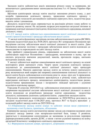 Закладом освіти здійснюється аналіз виконання річного плану за напрямами, які
визначаються з урахуванням вимог законодавства (частина 3 ст. 41 Закону України «Про
освіту»).
Щотижня адміністрація закладу освіти аналізує виконання річного плану, у разі
потреби (припинення освітнього процесу, проведення освітнього процесу з
використанням технологій дистанційного навчання) коригують його, педагогічна рада
вносить зміни і доповнення.
Діяльність педагогічної ради спрямовується на реалізацію річного плану роботи та
стратегію розвитку школи. На засіданнях педради розглядаються актуальні питання за
напрямами освітньої діяльності (методичні, безпечності освітнього середовища, виховної
діяльності, тощо).
4.1.3.У закладі освіти здійснюється самооцінювання якості освітньої діяльності на
основі стратегії (політики) і процедур забезпечення якості освіти
У закладі освіти функціонує внутрішня система забезпечення якості освіти (ВСЗЯО).
Рішенням педагогічної ради від 30.08.2024, протокол №1 затверджено Положення про
внутрішню систему забезпечення якості освітньої діяльності та якості освіти. Дане
Положення визначає політику і процедури забезпечення якості освіти відповідно до
законодавства та оприлюднено на сайті закладу освіти.
При прийнятті управлінських рішень, спрямованих на забезпечення якості освіти
адміністрація керується Положенням і процедурами, визначеними в ньому, про що
свідчать результати вивчення документації, наказів, протоколів педрад, шкільних
методичних комісій, тощо.
У закладі здійснюється щорічне самооцінювання якості освітнього процесу на основі
моніторингу рівня навченості учнів. Творчі групи учасників освітнього процесу
залучаються до самооцінювання якості освітньої діяльності через процедури
самооцінювання. Наказом директора закладу освіти на початку нового навчального
року визначаються який напрям (які напрями) самооцінювання освітньої діяльності та
якості освіти будуть здійснюватися в поточному році та склад груп для їх проведення.
Отримані результати самооцінювання враховуються в річному плані, здійснюється
коригування освітнього процесу, визначаються адміністрацією, педагогічною радою,
педагогічними працівниками заходи і інструменти ліквідації прогалин і усунення
недоліків в освітньому процесі.
Упродовж ІІ семестру 2024/2025 н.р. здійснювалося комплексне самооцінювання за
напрямками внутрішньої системи забезпечення якості освітньої діяльності та якості
освіти відповідно до розроблених процедур: освітнє середовище; педагогічна
діяльність; оцінювання досягнень здобувачів освіти; управління закладом освіти.
Результати проведеного комплексного оцінювання за 2024/2025н.р розглянуто на
засіданні педагогічної ради 13.06.2025 року, протокол №17 та будуть враховані у
подальшій роботі закладу освіти на 2025/2026 н.р.
4.1.4.Керівництво закладу освіти планує та здійснює заходи щодо утримання у
належному стані будівель, приміщень, обладнання.
Керівництво закладу освіти систематично вживає заходи для створення належних умов
діяльності закладу (вивчає стан матеріально-технічної бази, планує її розвиток,
звертається із відповідними клопотаннями до засновника за результатами перевірок
Держпродспоживслужби, органів ДСНС, а також з метою усунення перешкод на шляху
організації безпечного і комфортного освітнього середовища.
4.2. Формування відносин довіри, прозорості, дотримання етичних норм
 