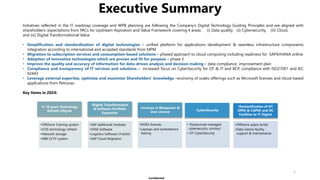 Confidential
Executive Summary
1
Initiatives reflected in the IT roadmap coverage and WPB planning are following the Company’s Digital Technology Guiding Principles and are aligned with
shareholders’ expectations from PACs for Upstream Aspiration and Value Framework covering 4 areas: (i) Data quality, (ii) Cybersecurity, (iii) Cloud,
and (iv) Digital Transformational Value
• Simplification and standardization of digital technologies – unified platform for applications development & seamless infrastructure components
integration according to international and accepted standards from MPM
• Migration to subscription services and consumption-based solutions – phased approach to cloud computing including readiness for SAP4/HANA online
• Adoption of innovative technologies which are proven and fit for purpose – phase 2
• Improve the quality and accuracy of information for data-driven analysis and decision making – data compliance improvement plan
• Compliance and transparency of IT services and solutions – increased focus on CyberSecurity for OT & IT and BCP, compliance with ISO27001 and IEC
62443
• Leverage external expertise, optimize and maximize Shareholders’ knowledge –economy of scales offerings such as Microsoft licenses and cloud-based
applications from Petronas
Key Items in 2024:
•5-10 years Technology
Refresh Lifeycle
•Offshore Training system
•ICSS technology refresh
•Network storage
•KBB CCTV system
•Digital Transformation
& Software Portfolio
Expansion
•SAP additional modules
•HSSE Software
•Logistics Software (Trackit)
•SAP Cloud Migration
•Increase in Manpower &
User License
•M365 licenses
•Laptops and workstations
leasing
•CyberSecurity
• Outsourced managed
cybersecurity contract
• OT CyberSecurity
•Reclassification of OT
OPEX & CAPEX and DC
Facilities to IT Digital
•Offshore space rental
•Data Centre facility
support & maintenance
 