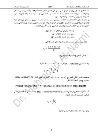 Project Management 2024 Dr. Mahmoud Abbas Mahmoud
2
‫جـ‬
-
:‫التشاؤمي‬ ‫التقدير‬
‫أسو‬ ‫لتوقع‬ ً‫ا‬‫تحفظ‬ ‫األكثر‬ ‫التقدير‬ ‫إلى‬ ‫يشير‬ ‫الذي‬ ‫الزمن‬ ‫وهو‬
‫أ‬
‫ا‬
‫مشاكل‬ ‫من‬ ‫لظروف‬
‫تجعل‬ ‫ومعوقات‬
‫إ‬
‫غير‬ ‫الظروف‬ ‫استبعاد‬ ‫مع‬ ‫خطوة‬ ‫كل‬ ‫في‬ ‫الحظ‬ ‫سوء‬ ‫لمصادف‬ ‫واطئة‬ ‫التنفيذ‬ ‫حتماالت‬
( ‫بالحرف‬ ً‫ا‬‫اختصار‬ ‫له‬ ‫ويرمز‬ .ً‫ا‬‫جد‬ ‫الطبيعية‬
b
.)
‫متوسط‬ ‫احتساب‬ ‫يجب‬ ‫بل‬ .ً‫ا‬‫سوي‬ ‫الثالث‬ ‫باألوقات‬ ‫األخذ‬ ‫يمكن‬ ‫ال‬ ً‫ا‬‫وعملي‬
‫موزون‬
‫عليه‬ ‫يطلق‬ ‫أن‬ ‫يمكن‬ ‫لها‬
‫بال‬ ‫له‬ ‫ويرمز‬ )‫المتوقع‬ ‫(الزمن‬
‫رمز‬
(
e
t
‫ضوء‬ ‫في‬ ‫نشاط‬ ‫أي‬ ‫يستغرقه‬ ‫الذي‬ ‫الوقت‬ ‫عن‬ ‫المتوقع‬ ‫الزمن‬ ‫ويعبر‬ )
،‫السابقة‬ ‫الثالث‬ ‫الزمنية‬ ‫التقديرات‬
‫قيمة‬ ‫ولحساب‬
(
e
t
‫ت‬ )
‫ؤ‬
:‫التالية‬ ‫األوزان‬ ‫خذ‬
-
ً‫ال‬‫احتما‬ ‫األكثر‬ ‫للزمن‬ ‫أوزان‬ ‫أربعة‬
(
m
.)
-
‫التفاؤلي‬ ‫للزمن‬ ‫واحد‬ ‫وزن‬
(
a
.)
-
‫التشاؤمي‬ ‫للزمن‬ ‫واحد‬ ‫وزن‬
(
b
.)
‫معادل‬ ‫تكون‬ ‫وبذلك‬
‫ة‬
‫المتوقع‬ ‫الزمن‬ ‫احتساب‬
‫نشاط‬ ‫لكل‬
:‫كاآلتي‬
𝑡𝑒 =
𝑎 + 4 𝑚 + 𝑏
6
3
-
:‫المعياري‬ ‫واألنحراف‬ ‫التباين‬ ‫حساب‬
‫التباين‬ ‫يحسب‬
(
Variance
)
(V)
‫نشاط‬ ‫لكل‬
‫التالية‬ ‫المعادلة‬ ‫باستخدام‬
:
𝑉 = (
𝑏 − 𝑎
6
)
2
‫للمشروع‬ ‫الكلي‬ ‫التباين‬ ‫ويحسب‬
)
Project variance
(
)
p
V
(
‫لذلك‬ ‫الحرجة‬ ‫األنشطة‬ ‫لكل‬ ‫التباين‬ ‫بجمع‬
:‫التالية‬ ‫المعادلة‬ ‫ومن‬ ‫المشروع‬
)
critical path
n
o
= ∑(variances of all activities
)
p
V
(
Project variance
‫للمشروع‬ ‫الكلي‬ ‫المعياري‬ ‫األنحراف‬ ‫أما‬
(Standard deviation)
(σp)
‫الكلي‬ ‫التباين‬ ‫قيمة‬ ‫بجذر‬ ‫فيحسب‬
:‫التالية‬ ‫المعادلة‬ ‫وحسب‬ ‫للمشروع‬
σp = √Vp
‫و‬
‫لتو‬
‫ض‬
‫ي‬
‫ح‬
‫نأخذ‬ ‫ذلك‬
‫اآل‬ ‫المحلول‬ ‫المثال‬
:‫تي‬
 