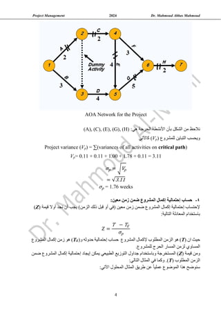 Project Management 2024 Dr. Mahmoud Abbas Mahmoud
4
AOA Network for the Project
‫نال‬
‫الشكل‬ ‫من‬ ‫حظ‬
:‫هي‬ ‫الحرجة‬ ‫األنشطة‬ ‫بأن‬
(A), (C), (E), (G), (H)
‫و‬
‫يحسب‬
‫للمشروع‬ ‫التباين‬
)
p
V
(
‫كاآلتي‬
)
critical path
) = ∑(variances of all activities on
p
V
Project variance (
.11 = 3.11
0
= 0.11 + 0.11 + 1.00 + 1.78 +
p
V
σp = √Vp
= √3.11
σp = 1.76 weeks
4
-
‫حساب‬
‫المشروع‬ ‫إكمال‬ ‫إحتمالية‬
‫ضمن‬
‫معين‬ ‫زمن‬
:
( ‫قيمة‬ ‫أوال‬ ‫نجد‬ ‫أن‬ ‫يجب‬ )‫الزمن‬ ‫ذلك‬ ‫قبل‬ ‫أو‬ ‫(في‬ ‫معين‬ ‫زمن‬ ‫ضمن‬ ‫المشروع‬ ‫إكمال‬ ‫إحتمالية‬ ‫إلحتساب‬
Z
)
:‫التالية‬ ‫المعادلة‬ ‫باستخدام‬
𝑍 =
T − TE
σp
( ‫ان‬ ‫حيث‬
T
‫هو‬ )
‫ال‬
‫زمن‬
‫إل‬ ‫المطلوب‬
‫المشروع‬ ‫كمال‬
(‫و‬ ‫حدوثه‬ ‫إحتمالية‬ ‫حساب‬
E
T
‫المشروع‬ ‫إكمال‬ ‫زمن‬ ‫هو‬ )
‫الحرج‬ ‫المسار‬ ‫لزمن‬ ‫المساوي‬
.‫للمشروع‬
( ‫قيمة‬ ‫ومن‬
Z
‫إيجاد‬ ‫يمكن‬ ‫الطبيعي‬ ‫التوزيع‬ ‫جداول‬ ‫وباستخدام‬ ‫المستخرجة‬ )
‫إ‬
‫حتمالية‬
‫إ‬
‫ضمن‬ ‫المشروع‬ ‫كمال‬
( ‫المطلوب‬ ‫الزمن‬
T
)
:‫التالي‬ ‫المثال‬ ‫في‬ ‫وكما‬ .
‫الموضوع‬ ‫هذا‬ ‫سنوضح‬
ً‫ا‬‫عملي‬
‫المحلول‬ ‫المثال‬ ‫طريق‬ ‫عن‬
‫اآلتي‬
:
 