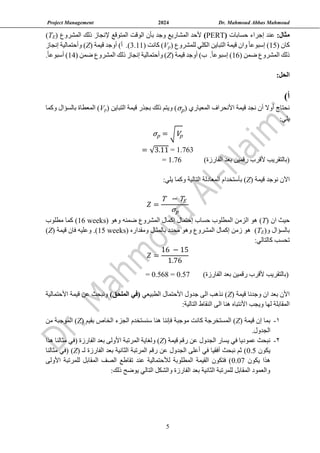 Project Management 2024 Dr. Mahmoud Abbas Mahmoud
5
:‫مثال‬
‫حسابات‬ ‫إجراء‬ ‫عند‬
(
PERT
)
( ‫المشروع‬ ‫ذلك‬ ‫إلنجاز‬ ‫المتوقع‬ ‫الوقت‬ ‫بأن‬ ‫وجد‬ ‫المشاريع‬ ‫ألحد‬
E
T
)
( ‫كان‬
15
‫للمشروع‬ ‫الكلي‬ ‫التباين‬ ‫قيمة‬ ‫وان‬ ً‫ا‬‫إسبوع‬ )
)
p
V
(
‫كانت‬
3.11)
( ‫قيمة‬ ‫أوجد‬ )‫أ‬ .)
Z
‫إنجاز‬ ‫وأحتمالية‬ )
( ‫ضمن‬ ‫المشروع‬ ‫ذلك‬
16
)‫ب‬ .ً‫ا‬‫إسبوع‬ )
( ‫قيمة‬ ‫أوجد‬
Z
( ‫ضمن‬ ‫المشروع‬ ‫ذلك‬ ‫إنجاز‬ ‫وأحتمالية‬ )
14
)
.ً‫ا‬‫أسبوع‬
:‫الحل‬
)‫أ‬
( ‫المعياري‬ ‫األنحراف‬ ‫قيمة‬ ‫نجد‬ ‫أن‬ ‫أوال‬ ‫نحتاج‬
σp
( ‫التباين‬ ‫قيمة‬ ‫بجذر‬ ‫ذلك‬ ‫ويتم‬ )
p
V
‫وكما‬ ‫بالسؤال‬ ‫المعطاة‬ )
:‫يلي‬
σp = √Vp
= √3.11 = 1.763
= 1.76 )‫الفارزة‬ ‫بعد‬ ‫رقمين‬ ‫ألقرب‬ ‫(بالتقريب‬
‫اآل‬
( ‫قيمة‬ ‫نوجد‬ ‫ن‬
Z
‫بأستخدام‬ )
:‫يلي‬ ‫وكما‬ ‫التالية‬ ‫المعادلة‬
𝑍 =
T − TE
σp
( ‫ان‬ ‫حيث‬
T
( ‫وهو‬ ‫ضمنه‬ ‫المشروع‬ ‫إكمال‬ ‫إحتمال‬ ‫حساب‬ ‫المطلوب‬ ‫الزمن‬ ‫هو‬ )
16 weeks
‫مطلوب‬ ‫كما‬ )
‫و‬ ‫بالسؤال‬
(
E
T
)
( ‫ومقداره‬ ‫بالمثال‬ ‫محدد‬ ‫وهو‬ ‫المشروع‬ ‫إكمال‬ ‫زمن‬ ‫هو‬
15 weeks
( ‫قيمة‬ ‫فان‬ ‫وعليه‬ .)
Z
)
:‫كالتالي‬ ‫تحسب‬
𝑍 =
16 − 15
1.76
= 0.568 = 0.57 )‫الفارزة‬ ‫بعد‬ ‫رقمين‬ ‫ألقرب‬ ‫(بالتقريب‬
( ‫قيمة‬ ‫وجدنا‬ ‫ان‬ ‫بعد‬ ‫األن‬
Z
‫الطبيعي‬ ‫األحتمال‬ ‫جدول‬ ‫الى‬ ‫نذهب‬ )
)‫الملحق‬ ‫(في‬
‫األحتمالية‬ ‫قيمة‬ ‫عن‬ ‫ونبحث‬
:‫التالية‬ ‫النقاط‬ ‫الى‬ ‫هنا‬ ‫األنتباه‬ ‫ويجب‬ ‫لها‬ ‫المقابلة‬
1
-
‫إ‬ ‫بما‬
( ‫قيمة‬ ‫ن‬
Z
‫موجبة‬ ‫كانت‬ ‫المستخرجة‬ )
‫فإننا‬
‫سنستخدم‬ ‫هنا‬
‫ال‬
‫جزء‬
‫الخاص‬
‫بقيم‬
(
Z
)
‫الموجب‬
‫ة‬
‫من‬
‫الجدول‬
.
2
-
‫نبحث‬
‫قيمة‬ ‫رقم‬ ‫عن‬ ‫الجدول‬ ‫يسار‬ ‫في‬ ‫عموديا‬
(
Z
)
‫هذا‬ ‫مثالنا‬ ‫(في‬ ‫الفارزة‬ ‫بعد‬ ‫األولى‬ ‫المرتبة‬ ‫ولغاية‬
‫يكون‬
0.5
‫لـ‬ ‫الفارزة‬ ‫بعد‬ ‫الثانية‬ ‫المرتبة‬ ‫رقم‬ ‫عن‬ ‫الجدول‬ ‫أعلى‬ ‫في‬ ‫أفقيا‬ ‫نبحث‬ ‫ثم‬ )
(
Z
)
‫مثالنا‬ ‫(في‬
‫يكون‬ ‫هذا‬
0.07
‫األولى‬ ‫للمرتبة‬ ‫المقابل‬ ‫الصف‬ ‫تقاطع‬ ‫عند‬ ‫لألحتمالية‬ ‫المطلوبة‬ ‫القيمة‬ ‫فتكون‬ )
:‫ذلك‬ ‫يوضح‬ ‫التالي‬ ‫والشكل‬ ‫الفارزة‬ ‫بعد‬ ‫الثانية‬ ‫للمرتبة‬ ‫المقابل‬ ‫والعمود‬
 