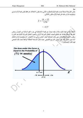 Project Management 2024 Dr. Mahmoud Abbas Mahmoud
7
)‫ب‬
( ‫قيمة‬ ‫نحسب‬ ‫السابقة‬ ‫الطريقة‬ ‫بنفس‬
Z
‫يكون‬ ‫وهنا‬ ‫الثاني‬ ‫للمطلوب‬ )
‫االختالف‬
( ‫قيمة‬ ‫بكون‬ ‫فقط‬ ‫هو‬
T
‫تساوي‬ )
(
14 weeks
( ‫قيمة‬ ‫فان‬ ‫وعليه‬ )
Z
:‫كالتالي‬ ‫ستكون‬ )
𝑍 =
14 − 15
1.76
= - 0.57
( ‫قيمة‬ ‫إن‬ ‫هنا‬ ‫نالحظ‬
Z
‫في‬ ‫األحتمالية‬ ‫قيمة‬ ‫عن‬ ‫نبحث‬ ‫وعليه‬ ‫سالبة‬ )
‫جزء‬
‫القيم‬
‫ال‬
‫وبنفس‬ ‫الجدول‬ ‫من‬ ‫سالبة‬
‫ت‬ ‫عند‬ ‫نجدها‬ ‫السابقة‬ ‫الطريقة‬
‫الفارزة‬ ‫بعد‬ ‫الثانية‬ ‫للمرتبة‬ ‫المقابل‬ ‫والعمود‬ ‫األولى‬ ‫للمرتبة‬ ‫المقابل‬ ‫الصف‬ ‫قاطع‬
‫و‬
( ‫الناتج‬ ‫يكون‬
0.2843
.)
‫أحتمالية‬ ‫تمثل‬ ‫وهي‬
( ‫الـ‬ ‫التتجاوز‬ ‫مدة‬ ‫في‬ ‫المشروع‬ ‫أنجاز‬
14 weeks
‫والشكل‬ )
.‫الطبيعي‬ ‫التوزيع‬ ‫منحنى‬ ‫على‬ ‫ذلك‬ ‫تمثيل‬ ‫يبين‬ ‫أدناه‬
‫المنحني‬ ‫ذلك‬ ‫تحت‬ ‫الواقعة‬ ‫المظللة‬ ‫المساحة‬ ‫تمثل‬ ‫حيث‬
.‫اإلحتمالية‬ ‫تلك‬ ‫قيمة‬
 
