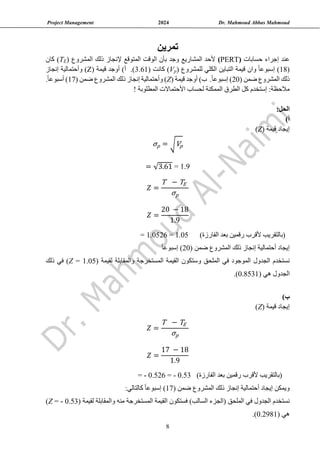 Project Management 2024 Dr. Mahmoud Abbas Mahmoud
8
‫تمرين‬
‫حسابات‬ ‫إجراء‬ ‫عند‬
(
PERT
)
‫المشروع‬ ‫ذلك‬ ‫إلنجاز‬ ‫المتوقع‬ ‫الوقت‬ ‫بأن‬ ‫وجد‬ ‫المشاريع‬ ‫ألحد‬
(
E
T
)
‫كان‬
(
18
‫للمشروع‬ ‫الكلي‬ ‫التباين‬ ‫قيمة‬ ‫وان‬ ً‫ا‬‫إسبوع‬ )
)
p
V
(
‫كانت‬
3.61)
( ‫قيمة‬ ‫أوجد‬ )‫أ‬ .)
Z
‫إنجاز‬ ‫وأحتمالية‬ )
( ‫ضمن‬ ‫المشروع‬ ‫ذلك‬
20
)‫ب‬ .ً‫ا‬‫إسبوع‬ )
( ‫قيمة‬ ‫أوجد‬
Z
( ‫ضمن‬ ‫المشروع‬ ‫ذلك‬ ‫إنجاز‬ ‫وأحتمالية‬ )
17
.ً‫ا‬‫أسبوع‬ )
‫المطلوبة‬ ‫األحتماالت‬ ‫لحساب‬ ‫الممكنة‬ ‫الطرق‬ ‫كل‬ ‫إستخدم‬ :‫مالحظة‬
!
:‫الحل‬
)‫أ‬
( ‫قيمة‬ ‫إيجاد‬
Z
)
σp = √Vp
= √3.61 = 1.9
𝑍 =
T − TE
σp
𝑍 =
20 − 18
1.9
= 1.0526 = 1.05 )‫الفارزة‬ ‫بعد‬ ‫رقمين‬ ‫ألقرب‬ ‫(بالتقريب‬
( ‫ضمن‬ ‫المشروع‬ ‫ذلك‬ ‫إنجاز‬ ‫أحتمالية‬ ‫إيجاد‬
20
ً‫ا‬‫إسبوع‬ )
‫نستخدم‬
‫الجدول‬
‫و‬ ‫الملحق‬ ‫في‬ ‫الموجود‬
( ‫لقيمة‬ ‫والمقابلة‬ ‫المستخرجة‬ ‫القيمة‬ ‫ستكون‬
Z = 1.05
‫في‬ )
‫ذلك‬
( ‫هي‬ ‫الجدول‬
0.8531
.)
)‫ب‬
( ‫قيمة‬ ‫إيجاد‬
Z
)
𝑍 =
T − TE
σp
𝑍 =
17 − 18
1.9
= - 0.526 = - 0.53 )‫الفارزة‬ ‫بعد‬ ‫رقمين‬ ‫ألقرب‬ ‫(بالتقريب‬
( ‫ضمن‬ ‫المشروع‬ ‫ذلك‬ ‫إنجاز‬ ‫أحتمالية‬ ‫إيجاد‬ ‫ويمكن‬
17
:‫كالتالي‬ ً‫ا‬‫إسبوع‬ )
‫نستخدم‬
‫الجدول‬
‫الملحق‬ ‫في‬
‫المستخرجة‬ ‫القيمة‬ ‫فستكون‬ )‫السالب‬ ‫(الجزء‬
‫منه‬
( ‫لقيمة‬ ‫والمقابلة‬
Z = - 0.53
)
( ‫هي‬
0.2981
.)
 
