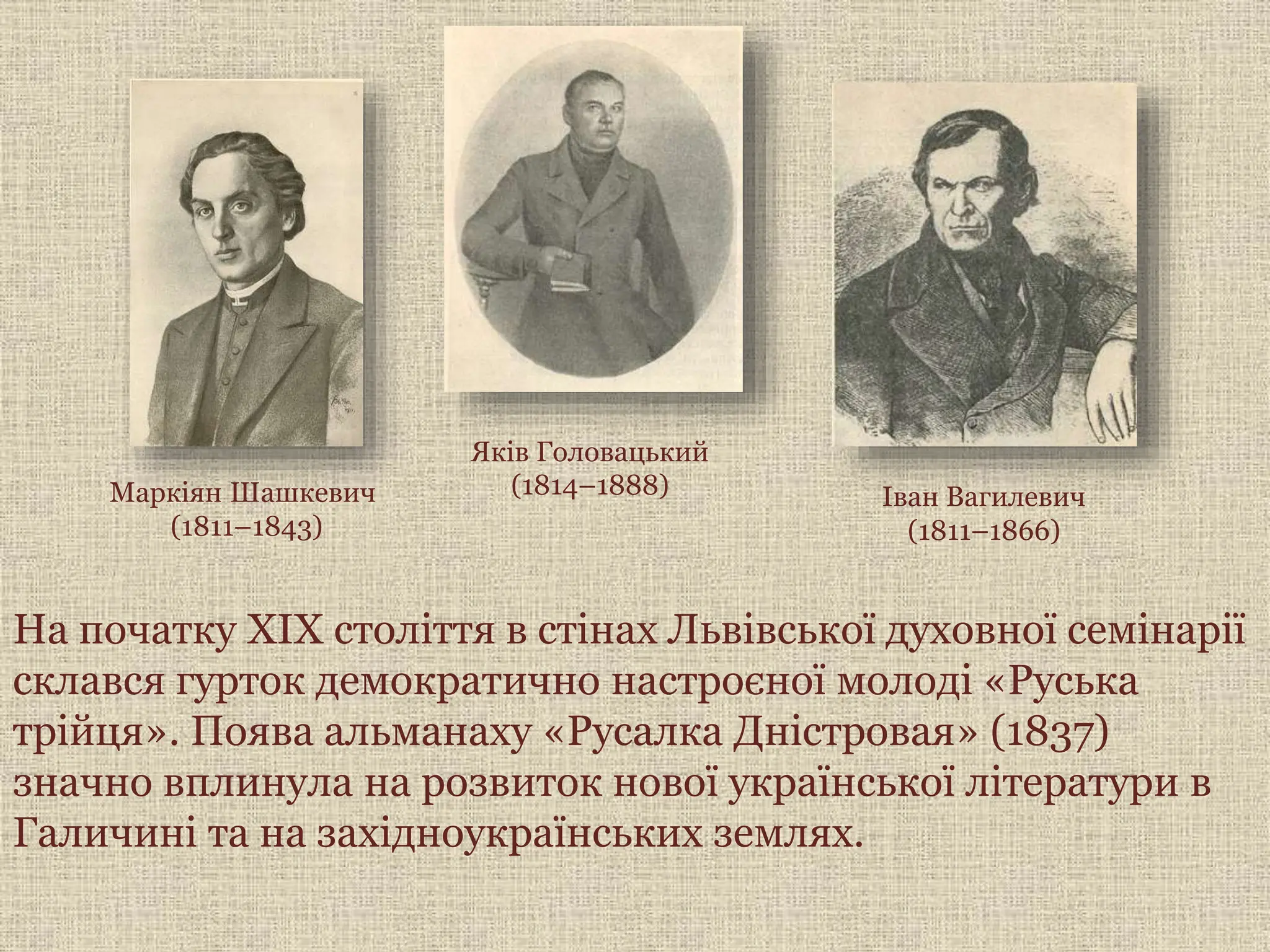 Яків Головацький
(1814–1888)
Маркіян Шашкевич
(1811–1843)
Іван Вагилевич
(1811–1866)
На початку XIX століття в стінах Львівської духовної семінарії
склався гурток демократично настроєної молоді «Руська
трійця». Поява альманаху «Русалка Дністровая» (1837)
значно вплинула на розвиток нової української літератури в
Галичині та на західноукраїнських землях.
 
