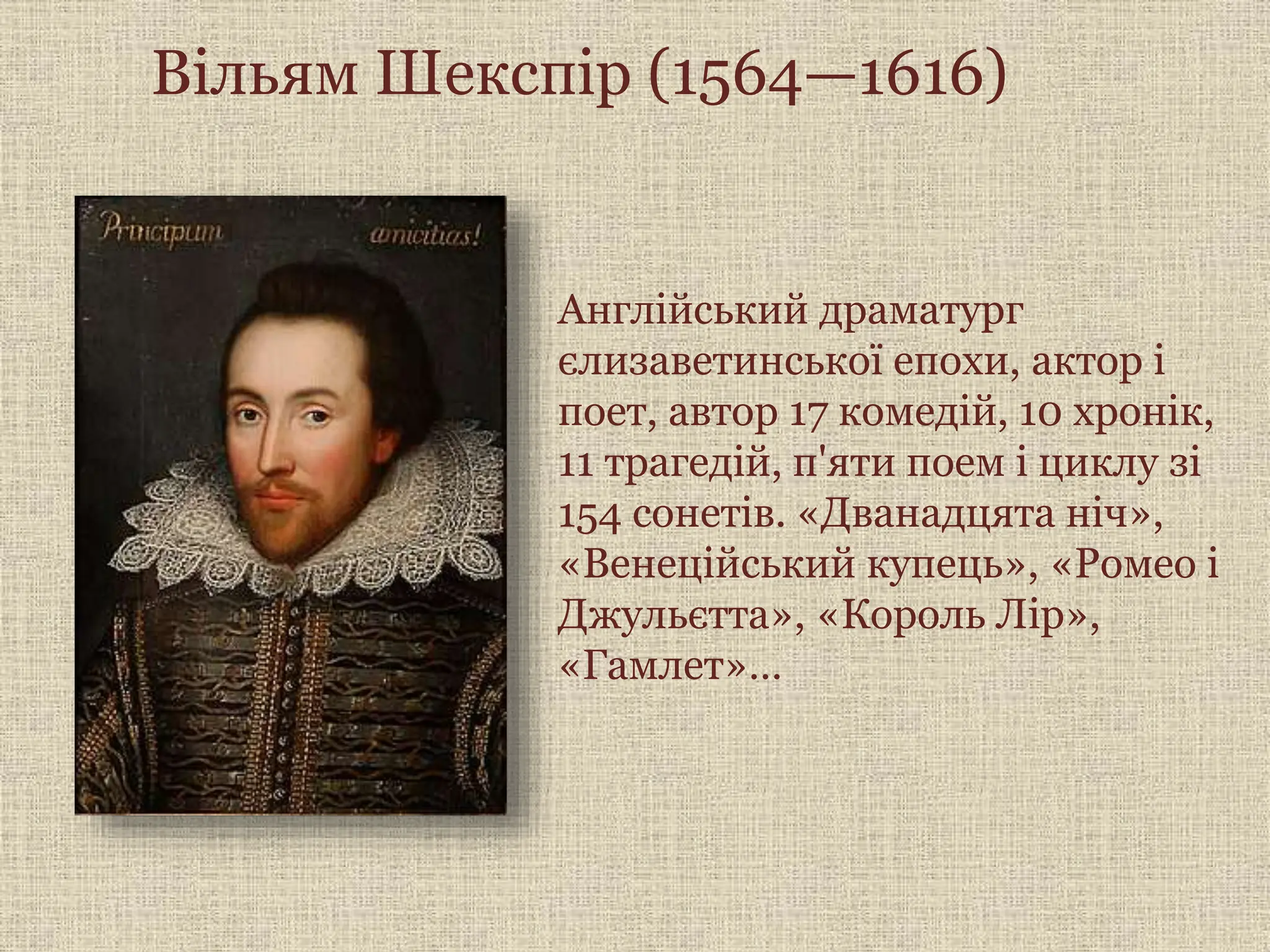 Вільям Шекспір (1564—1616)
Англійський драматург
єлизаветинської епохи, актор і
поет, автор 17 комедій, 10 хронік,
11 трагедій, п'яти поем і циклу зі
154 сонетів. «Дванадцята ніч»,
«Венеційський купець», «Ромео і
Джульєтта», «Король Лір»,
«Гамлет»…
 