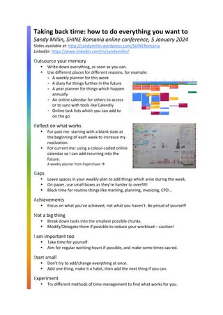 Taking back time: how to do everything you want to
Sandy Millin, SHINE Romania online conference, 5 January 2024
Slides available at: http://sandymillin.wordpress.com/SHINERomania
LinkedIn: https://www.linkedin.com/in/sandymillin/
Outsource your memory
 Write down everything, as soon as you can.
 Use different places for different reasons, for example:
- A weekly planner for this week
- A diary for things further in the future
- A year planner for things which happen
annually
- An online calendar for others to access
or to sync with tools like Calendly
- Online task lists which you can add to
on the go
Reflect on what works
 For past me: starting with a blank slate at
the beginning of each week to increase my
motivation.
 For current me: using a colour-coded online
calendar so I can add recurring into the
future.
A weekly planner from Paperchase →
Gaps
 Leave spaces in your weekly plan to add things which arise during the week.
 On paper, use small boxes as they’re harder to overfill!
 Block time for routine things like marking, planning, invoicing, CPD…
Achievements
 Focus on what you’ve achieved, not what you haven’t. Be proud of yourself!
Not a big thing
 Break down tasks into the smallest possible chunks.
 Modify/Delegate them if possible to reduce your workload – caution!
I am important too
 Take time for yourself.
 Aim for regular working hours if possible, and make some times sacred.
Start small
 Don’t try to add/change everything at once.
 Add one thing, make it a habit, then add the next thing if you can.
Experiment
 Try different methods of time management to find what works for you.
 