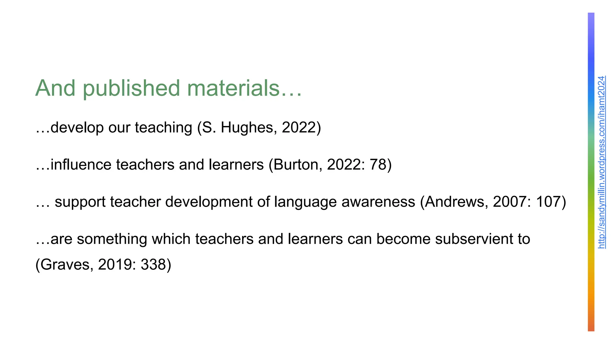 http://sandymillin.wordpress.com/ihamt2024
And published materials…
…develop our teaching (S. Hughes, 2022)
…influence teachers and learners (Burton, 2022: 78)
… support teacher development of language awareness (Andrews, 2007: 107)
…are something which teachers and learners can become subservient to
(Graves, 2019: 338)
 