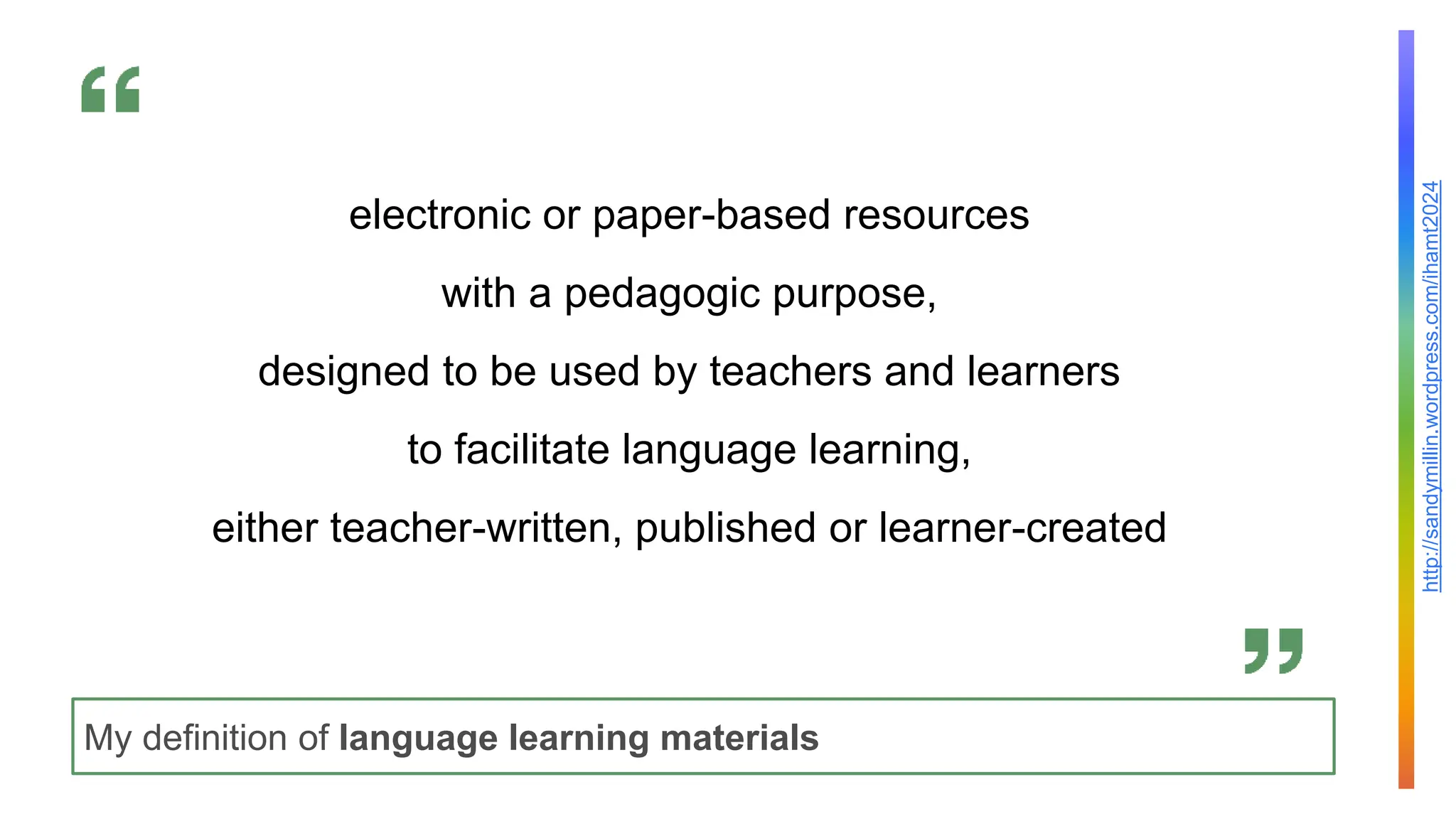http://sandymillin.wordpress.com/ihamt2024
My definition of language learning materials
electronic or paper-based resources
with a pedagogic purpose,
designed to be used by teachers and learners
to facilitate language learning,
either teacher-written, published or learner-created
 