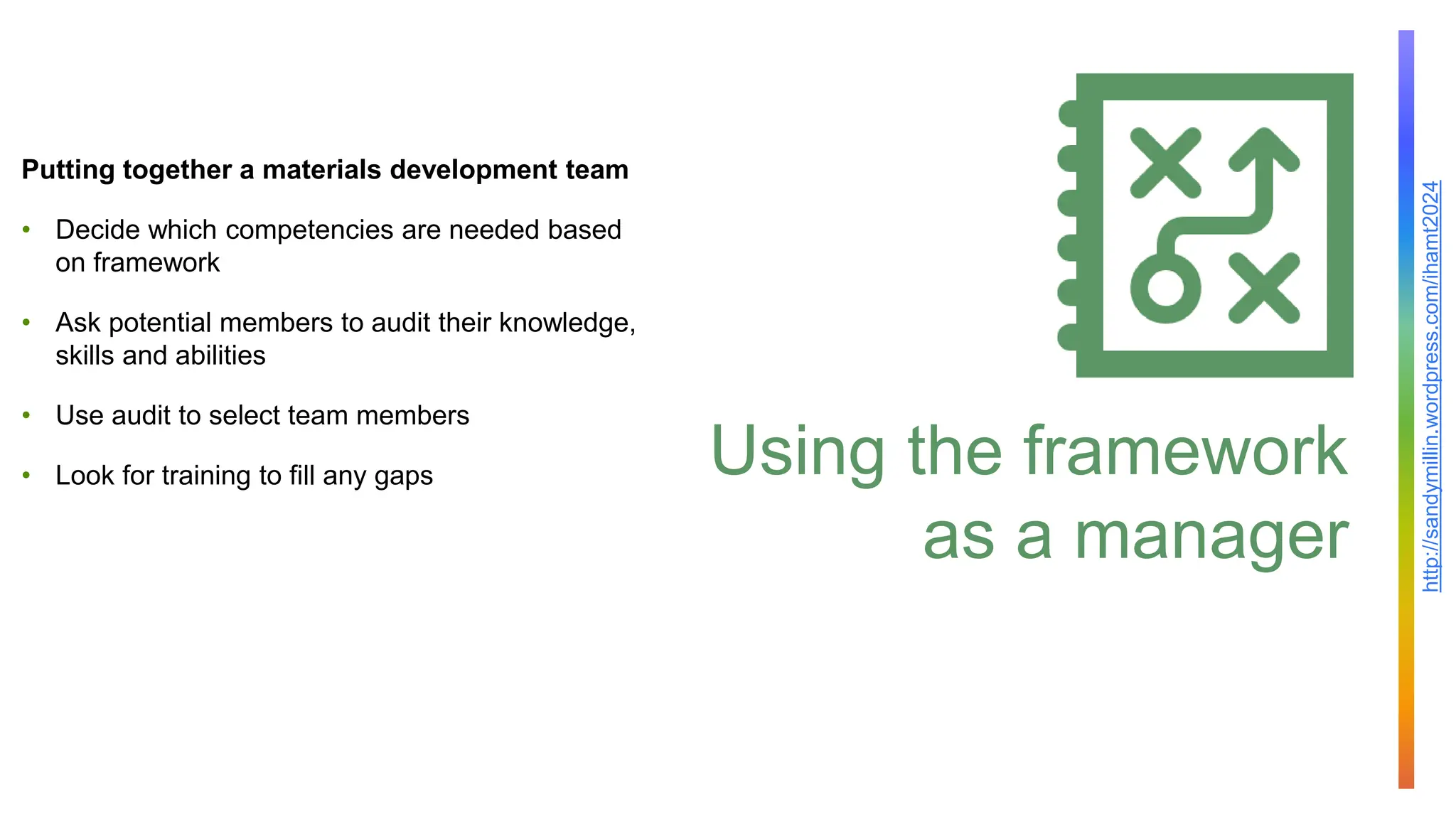 http://sandymillin.wordpress.com/ihamt2024
Using the framework
as a manager
Putting together a materials development team
• Decide which competencies are needed based
on framework
• Ask potential members to audit their knowledge,
skills and abilities
• Use audit to select team members
• Look for training to fill any gaps
 