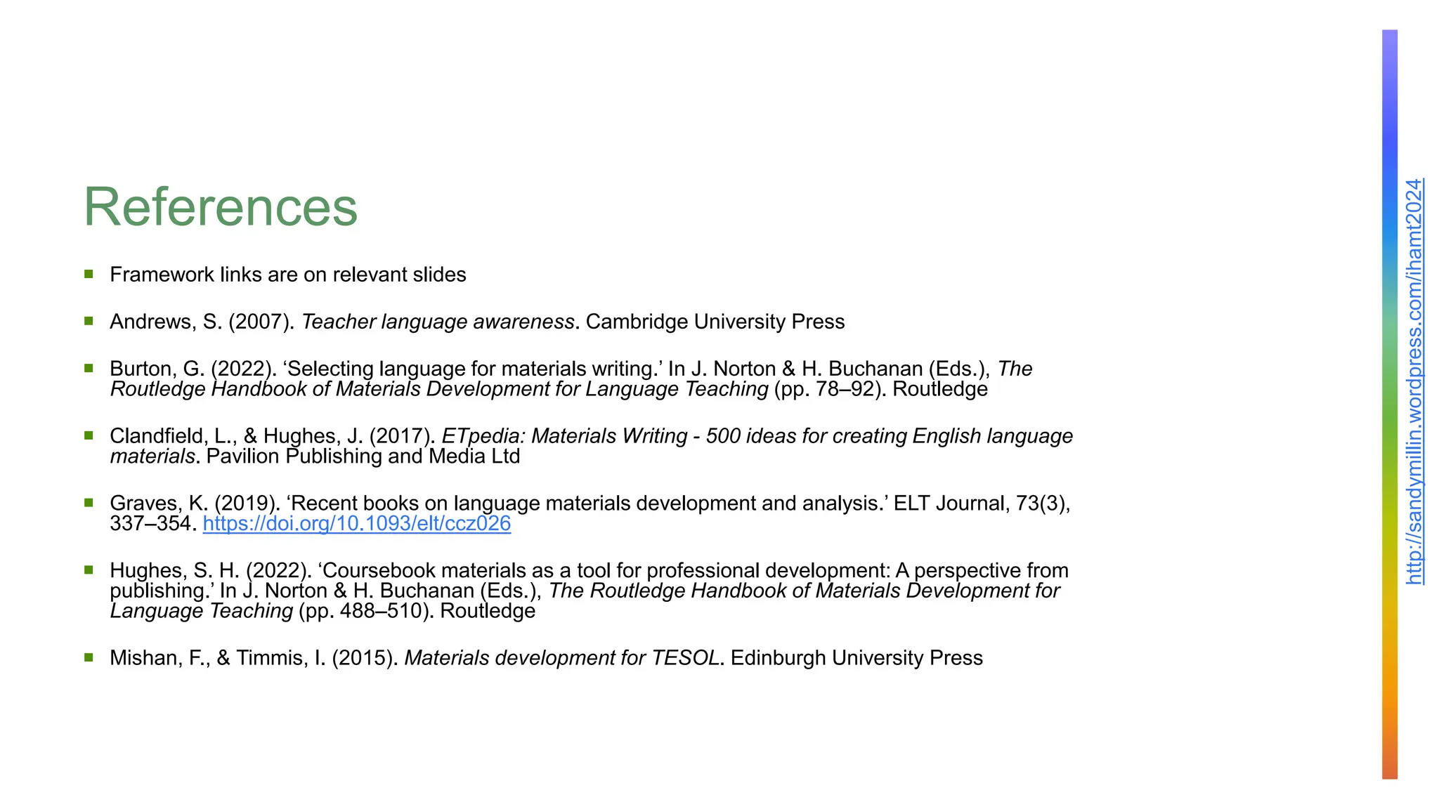 http://sandymillin.wordpress.com/ihamt2024
References
 Framework links are on relevant slides
 Andrews, S. (2007). Teacher language awareness. Cambridge University Press
 Burton, G. (2022). ‘Selecting language for materials writing.’ In J. Norton & H. Buchanan (Eds.), The
Routledge Handbook of Materials Development for Language Teaching (pp. 78–92). Routledge
 Clandfield, L., & Hughes, J. (2017). ETpedia: Materials Writing - 500 ideas for creating English language
materials. Pavilion Publishing and Media Ltd
 Graves, K. (2019). ‘Recent books on language materials development and analysis.’ ELT Journal, 73(3),
337–354. https://doi.org/10.1093/elt/ccz026
 Hughes, S. H. (2022). ‘Coursebook materials as a tool for professional development: A perspective from
publishing.’ In J. Norton & H. Buchanan (Eds.), The Routledge Handbook of Materials Development for
Language Teaching (pp. 488–510). Routledge
 Mishan, F., & Timmis, I. (2015). Materials development for TESOL. Edinburgh University Press
 