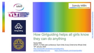 http://sandymillin.wordpress.com/girlguiding
How Girlguiding helps all girls know
they can do anything
Sandy Millin
IATEFL YLTSIG web conference: Each Child, Every Child & the Whole Child
19th January 2024
http://sandymillin.wordpress.com/girlguiding
sandymillin@gmail.com https://www.linkedin.com/in/sandymillin/
 