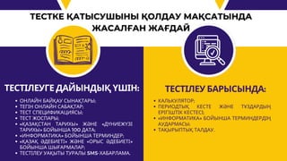 ТЕСТІЛЕУГЕ ДАЙЫНДЫҚ ҮШІН:
ОНЛАЙН БАЙҚАУ СЫНАҚТАРЫ;
ТЕГІН ОНЛАЙН САБАҚТАР;
ТЕСТ СПЕЦИФИКАЦИЯСЫ;
ТЕСТ ЖОСПАРЫ;
«ҚАЗАҚСТАН ТАРИХЫ» ЖӘНЕ «ДҮНИЕЖҮЗІ
ТАРИХЫ» БОЙЫНША 100 ДАТА;
«ИНФОРМАТИКА» БОЙЫНША ТЕРМИНДЕР;
«ҚАЗАҚ ӘДЕБИЕТІ» ЖӘНЕ «ОРЫС ӘДЕБИЕТІ»
БОЙЫНША ШЫҒАРМАЛАР;
ТЕСТІЛЕУ УАҚЫТЫ ТУРАЛЫ SMS-ХАБАРЛАМА.
ТЕСТІЛЕУ БАРЫСЫНДА:
КАЛЬКУЛЯТОР;
ПЕРИОДТЫҚ КЕСТЕ ЖӘНЕ ТҰЗДАРДЫҢ
ЕРІГІШТІК КЕСТЕСІ;
«ИНФОРМАТИКА» БОЙЫНША ТЕРМИНДЕРДІҢ
АУДАРМАСЫ;
ТАҚЫРЫПТЫҚ ТАЛДАУ.
 