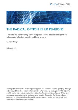 THE RADICAL OPTION IN UK PENSIONS
The case for transitioning unfunded public sector occupational pension
schemes to a funded model - and how to do it
by Toby Nangle
February 2024
> This paper analyses the potential political, fiscal, and economic benefits of shifting the huge
unfunded public sector pensions schemes in the UK from a pay-as-you-go model to a funded
model. Such a move would enable them to be global investment powerhouses, driving long-
term sustainable outcomes for public servants, cheaper finance for the Treasury, better
outcomes for taxpayers, higher levels of investment, deeper capital markets, and a more
stable international investment position.
 