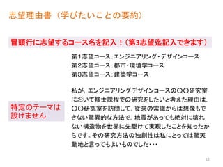 志望理由書（学びたいことの要約）
私が，エンジニアリングデザインコースの○○研究室
において修士課程での研究をしたいと考えた理由は，
○○研究室を訪問して，従来の常識からは想像もで
きない驚異的な方法で，地震があっても絶対に壊れ
ない構造物を世界に先駆けて実現したことを知ったか
らです。その研究方法の独創性は私にとっては驚天
動地と言ってもよいものでした・・・
冒頭行に志望するコース名を記入！（第3志望迄記入できます）
特定のテーマは
設けません
12
第３志望コース：建築学コース
第２志望コース：都市・環境学コース
第１志望コース：エンジニアリング・デザインコース
 