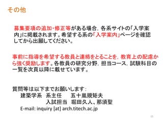 募集要項の追加・修正等がある場合，各系サイトの「入学案
内」に掲載されます。希望する系の「入学案内」ページを確認
してから出願してください。
その他
事前に指導を希望する教員と連絡をとることを，教育上の配慮か
ら強く奨励します。各教員の研究分野，担当コース，試験科目の
一覧を次頁以降に載せています。
質問等は以下までお願いします：
建築学系 系主任 五十嵐規矩夫
入試担当 堀田久人、那須聖
E-mail: inquiry [at] arch.titech.ac.jp
15
 