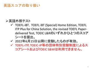 英語スコアの取り扱い
英語外部テスト
 TOEFL-iBT，TOEFL iBT (Special) Home Edition, TOEFL
ITP Plus for China Solution, the revised TOEFL Paper-
delivered Test, TOEIC L&Rのいずれかひとつのスコア
シートを提出。
 2022年6月15日以降に受験したものが有効。
 TOEFL-ITP, TOEIC-IP等の団体特別受験制度によるス
コアシートおよびTOEIC S&Wは利用できません。
4
 