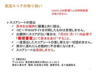 英語スコアの取り扱い
スコアシートの提出
 原本を出願時に願書と共に提出。
 コピーやWEBサイトを印刷したものは受理しません。
 出願時にスコアがない場合は，７月8日（月）17：00必着で
「郵便書留」にて原本を送付*1すること。
 一度提出したスコアシートの差し替えは一切認めません。
 期日に遅れたら自動的に不合格になります。
 スコアシートは返却しません。
5
*1 【郵送先】
〒152-8550 東京都目黒区大岡山2-12-1 W5-3
東京工業大学 環境･社会理工学院 建築学系 五十嵐規矩夫
COVID-19の影響による特例措置
はありません。
 