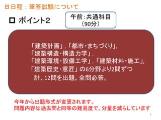  ポイント２
Ｂ日程：筆答試験について
「建築計画」 ，「都市・まちづくり」，
「建築構造・構造力学」 ，
「建築環境・設備工学」 ，「建築材料・施工」,
「建築歴史・意匠」 の6分野より2問ずつ
計、12問を出題。全問必答。
今年から出題形式が変更されます。
問題内容は過去問と同等の難易度で、分量を減らしています
午前：共通科目
（90分）
8
 
