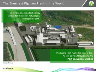 The Greenest Pig Iron Plant in the World
15
TSX.V: S R
Producing High Purity Pig Iron, V, TiO2
As low as ~0.6 tCO2/t using NG
Port Saguenay, Quebec
The Tenova Energion technology
allows for the use of natural gas,
hydrogen or both.
Source: Tenova
 