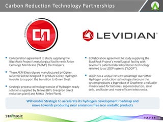 Carbon Reduction Technology Partnerships
16
TSX.V: S R
▪ Collaboration agreement to study supplying the
BlackRock Project’s metallurgical facility with Anion
Exchange Membrane (“AEM”) Electrolysers.
▪ These AEM Electrolysers manufactured by Cipher
Neutron will be designed to produce Green Hydrogen
in order to support the transition to Green Steel.
▪ Strategic process technology consist of Hydrogen ready
solutions supplied by Tenova (HYL Energiron direct
reduction plant) and Metso (Pellet Plant).
▪ Collaboration agreement to study supplying the
BlackRock Project’s metallurgical facility with
Levidian's patented decarbonization technology
referred to as LOOP systems (“LOOP”).
▪ LOOP has a unique net cost advantage over other
Hydrogen production technologies because the
system produces a byproduct of Graphene, a valuable
mineral used for batteries, superconductors, solar
cells, and faster and more efficient electronics.
Will enable Strategic to accelerate its hydrogen development roadmap and
move towards producing near emissions free iron metallic products
 