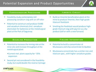 Potential Expansion and Product Opportunities
21
TSX.V: S R
▪ Feasibility study contemplates toll
processing vanadium slag with an off-taker
▪ Potential to construct and produce FeV80
and vanadium chemicals (incl. vanadium
electrolyte for batteries) at the metallurgical
plant at the Port of Saguenay
▪ Build an ilmenite beneficiation plant at the
mine to produce ilmenite, then high-grade
titanium feedstock
▪ Smelting the feedstock would produce high-
grade titanium slag with pig iron as a by-
product (toll or with a new furnace)
▪ Potential to increase the mining rate at the
mine site and increase throughput at the
metallurgical plant
▪Current met. plant capacity for ~25%
expansion
▪ Second pit not considered in the Feasibility
study, but could double the reserve tonnage
▪ Potential to build a concentrator at
Mustavaara and ship concentrate to Québec
▪ Mustavaara concentrate has a similar iron and
titanium spec., with higher vanadium grades
F E R R O VA N A D I U M P R O C E S S I N G I L M E N I T E C I R C U I T
D O U B L I N G P R O D U C T I O N F I N L A N D I N T E G R AT I O N
 