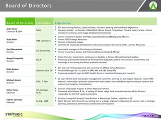 Board of Directors
24
TSX.V: S R
Board of Directors Education Experience
Sean Cleary
Chairman & CEO
MBA
▪ 25+ years mining finance, capital markets, merchant banking and board level experience
▪ Company builder - co-founder of BlackRock Metals, People Corporation, Pinnacle Steel, Caratax Ltd and
involved in numerous early-stage development companies
Scott Hicks
Director
HBA Commerce
▪ Former investment banker with RBC Capital Markets and BMO Capital Markets
▪ Former CEO Strategic Resources
▪ Director at Atacama Copper
▪ Currently VP Corporate Development and Communications of Lumina Gold / Luminex Resources
Kurt Wasserman
Director
B.S. Economics
▪ Investment manager at Orion Resource Partners
▪ Former investment banker with Rothschild & Co in Metals & Mining
Amyot Choquette
Director
B.A.A
▪ Senior Director, Investments, at Ressources Québec, a division of Investissement Québec
▪ Previously with Société Générale de Financement du Québec, where he carried out investments and
financings in the mining and forest products industries
Mark Serdan
Director
B.Comm, CPA, CA
▪ 20+ years of mining experience and currently the CFO at Aurion Resources.
▪ Portfolio Manager for ~15 years at BMO AM and UBS Global AM
▪ Previously worked 5 years at BMO Nesbitt Burns in Investment Banking and research.
Michael Moore
Director
B.Sc., P. Geo
▪ 25 years of field work and project management experience working on gold-copper deposits, nickel-PGM
deposits, manto-type carbonate replacement base metals, low sulphidation epithermal gold systems and
uranium and tungsten mineralization
Victor Flores
Observer
B.S. Geology,
M.Sc.
▪ Director of Strategic Projects at Orion Resource Partners
▪ Previously with Paulson & Co., a leading NY-based hedge fund, where he was one of the Partners
responsible for the firm’s gold investments
Fabrice Consalvo
Observer
M.Eng., MBA
▪ Director, Energy & Transport Electrification at Ressources Québec, a division of IQ
▪ Spent 20 years with Areva Group starting out as a design engineer and growing to assume roles in strategic
planning, operational performance and business development
 