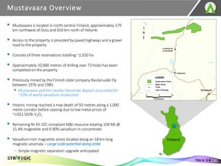 Mustavaara Overview
30
TSX.V: S R
▪ Mustavaara is located in north-central Finland, approximately 179
km northwest of Oulu and 650 km north of Helsinki
▪ Access to the property is provided by paved highways and a gravel
road to the property
▪ Consists of three reservations totalling ~2,650 ha
▪ Approximately 10,000 metres of drilling over 73 holes has been
completed on the property
▪ Previously mined by the Finnish state company Rautaruukki Oy
between 1976 and 1985
▪ Mustavaara and the nearby Otanmäki deposit accounted for
~10% of world vanadium production
▪ Historic mining reached a max depth of 50 metres along a 1,000
metre corridor before ceasing due to low metal prices of
~US$1.50/lb V2O5
▪ Remaining NI 43-101 compliant M&I resource totaling 104 Mt @
15.4% magnetite and 0.90% vanadium in concentrate
▪ Vanadium-rich magnetite zones located along an 18 km long
magnetic anomaly – Large scale potential along strike
– Simple magnetic separation upgrade anticipated
Finland
 
