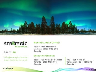 info@strategic-res.com
w w w. s t r at eg i c- r es . c om
Aurora Borealis - Finland
TSX.V: SR
MONTRÉAL HEAD OFFICE:
1539 - 1155 Metcalfe St
Montreal | QU | H3B 2V6
Canada
EXECUTIVE OFFICES:
2500 - 120 Adelaide St West
Toronto | ON | M5H 1T1
Canada
T S X .V : S R
MONTRÉAL HEAD OFFICE:
1539 - 1155 Metcalfe St
Montreal | QU | H3B 2V6
Canada
EXECUTIVE OFFICES:
410 – 625 Howe St
Vancouver | BC | V6C 2T6
Canada
 