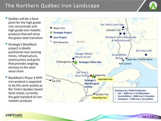 The Northern Québec Iron Landscape
5
TSX.V: S R
Voyager Metal’s
Mount Sorcier
Strategic’s Mine Site
Rio Tinto’s Carol Lake
Champion Iron’s Bloom Lake
& Kamistiatusset
Labrador City
Sept-Iles / Pointe Noire
Saguenay
Quebec City
Val D’Or
Deep Water Port
Deep Water Port
Quebec
New
Brunswick
Port Cartier
Rio Tinto’s IOC
Strategic’s
Metallurgical
Facility
Iron Project
Strategic Project
Major City
Rail Networks
Rio Tinto’s
Alcan Facility
▪ Québec will be a focal
point for the high-grade
iron concentrate and
high-grade iron metallic
products that will drive
the green steel transition
▪ Strategic’s BlackRock
project is ideally
positioned near existing
mines, infrastructure,
communities and ports
that provides ongoing
services to the steel
value chain
▪ BlackRock’s Phase 3 HPPI
iron product is expected
to be the same quality as
Rio Tinto’s Quebec based
Sorel metal; currently
the gold standard of iron
metallic products
Chibougamau
Existing Iron / Pellet Production
• IOC – 23Mt iron / 12.5Mt pellets
• ArcelorMittal – 26Mt iron / 10 pellets
• Champion – 15Mt iron / zero pellets
ArcelorMittal
Mining
 