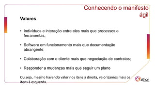 Conhecendo o manifesto
ágil
Valores
• Indivíduos e interação entre eles mais que processos e
ferramentas;
• Software em funcionamento mais que documentação
abrangente;
• Colaboração com o cliente mais que negociação de contratos;
• Responder a mudanças mais que seguir um plano
Ou seja, mesmo havendo valor nos itens à direita, valorizamos mais os
itens à esquerda.
 