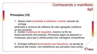 Conhecendo o manifesto
ágil
Princípios (12)
1. Nossa maior prioridade é satisfazer o cliente, através da
entrega
adiantada e contínua de software de valor agregado (software
ou seu produto);
2. Aceitar mudanças de requisitos, mesmo no fim do
desenvolvimento (do produto). Processos ágeis se adequam a
mudanças, para que o cliente possa tirar vantagens competitivas.
3. Entregar software funcionando com frequência, na escala de
semanas até meses, com preferência aos períodos mais curtos.
 
