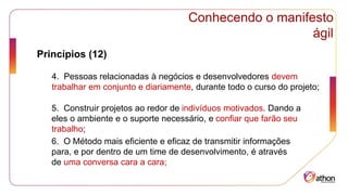 Conhecendo o manifesto
ágil
Princípios (12)
4. Pessoas relacionadas à negócios e desenvolvedores devem
trabalhar em conjunto e diariamente, durante todo o curso do projeto;
5. Construir projetos ao redor de indivíduos motivados. Dando a
eles o ambiente e o suporte necessário, e confiar que farão seu
trabalho;
6. O Método mais eficiente e eficaz de transmitir informações
para, e por dentro de um time de desenvolvimento, é através
de uma conversa cara a cara;
 