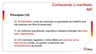 Conhecendo o manifesto
ágil
Princípios (12)
10. Simplicidade: a arte de maximizar a quantidade de trabalho que
não precisou ser feito (é essencial);
11. As melhores arquiteturas, requisitos e designs emergem de times
auto- organizáveis;
12. Em intervalos regulares, o time reflete em como se tornar
mais eficaz e então, se ajustam e otimizam seu
comportamento de acordo.
 