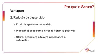 Por que o Scrum?
Vantagens
2. Redução de desperdício
• Produzir apenas o necessário.
• Planejar apenas com o nível de detalhes possível
• Utilizar apenas os artefatos necessários e
suficientes
 