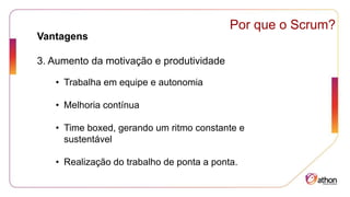 Por que o Scrum?
Vantagens
3. Aumento da motivação e produtividade
• Trabalha em equipe e autonomia
• Melhoria contínua
• Time boxed, gerando um ritmo constante e
sustentável
• Realização do trabalho de ponta a ponta.
 