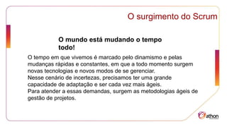 O surgimento do Scrum
O mundo está mudando o tempo
todo!
O tempo em que vivemos é marcado pelo dinamismo e pelas
mudanças rápidas e constantes, em que a todo momento surgem
novas tecnologias e novos modos de se gerenciar.
Nesse cenário de incertezas, precisamos ter uma grande
capacidade de adaptação e ser cada vez mais ágeis.
Para atender a essas demandas, surgem as metodologias ágeis de
gestão de projetos.
 