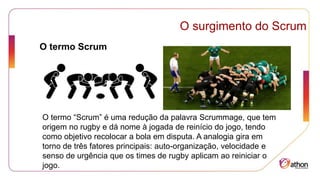 O termo Scrum
O surgimento do Scrum
O termo “Scrum” é uma redução da palavra Scrummage, que tem
origem no rugby e dá nome à jogada de reinício do jogo, tendo
como objetivo recolocar a bola em disputa. A analogia gira em
torno de três fatores principais: auto-organização, velocidade e
senso de urgência que os times de rugby aplicam ao reiniciar o
jogo.
 