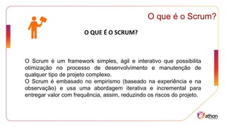 O que é o Scrum?
O QUE É O SCRUM?
O Scrum é um framework simples, ágil e interativo que possibilita
otimização no processo de desenvolvimento e manutenção de
qualquer tipo de projeto complexo.
O Scrum é embasado no empirismo (baseado na experiência e na
observação) e usa uma abordagem iterativa e incremental para
entregar valor com frequência, assim, reduzindo os riscos do projeto.
 