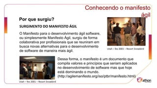 Por que surgiu?
Conhecendo o manifesto
ágil
SURGIMENTO DO MANIFESTO ÁGIL
O Manifesto para o desenvolvimento ágil software,
ou simplesmente Manifesto Ágil, surgiu de forma
colaborativa por profissionais que se reuniram em
busca novas alternativas para o desenvolvimento
de software de maneira mais ágil.
Dessa forma, o manifesto é um documento que
compila valores e princípios que seriam aplicados
no desenvolvimento de software mas que hoje
está dominando o mundo.
(http://agilemanifesto.org/iso/ptbr/manifesto.html)
Utah – fev 2001 – Resort Snowbird
Utah – fev 2001 – Resort Snowbird
 