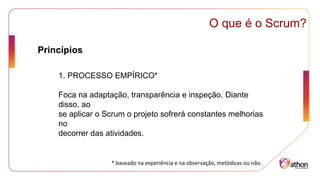 Princípios
O que é o Scrum?
1. PROCESSO EMPÍRICO*
Foca na adaptação, transparência e inspeção. Diante
disso, ao
se aplicar o Scrum o projeto sofrerá constantes melhorias
no
decorrer das atividades.
* baseado na experiência e na observação, metódicas ou não.
 