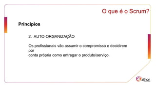 Princípios
O que é o Scrum?
2. AUTO-ORGANIZAÇÃO
Os profissionais vão assumir o compromisso e decidirem
por
conta própria como entregar o produto/serviço.
 